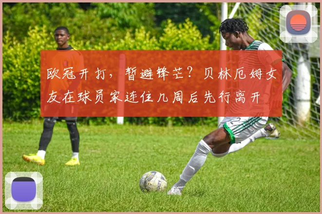 欧冠开打，暂避锋芒？贝林厄姆女友在球员家连住几周后先行离开