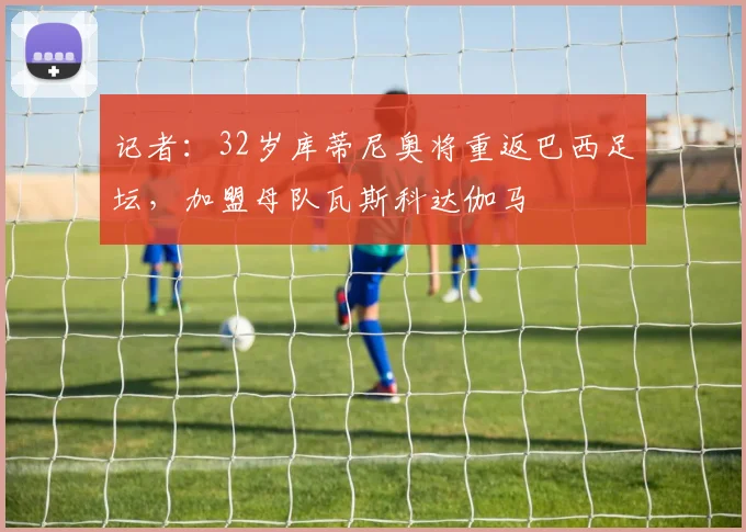 记者：32岁库蒂尼奥将重返巴西足坛，加盟母队瓦斯科达伽马