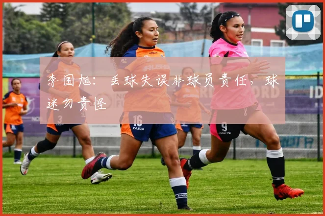 李国旭：丢球失误非球员责任，球迷勿责怪