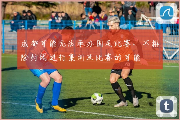 成都可能无法承办国足比赛，不排除封闭进行集训及比赛的可能