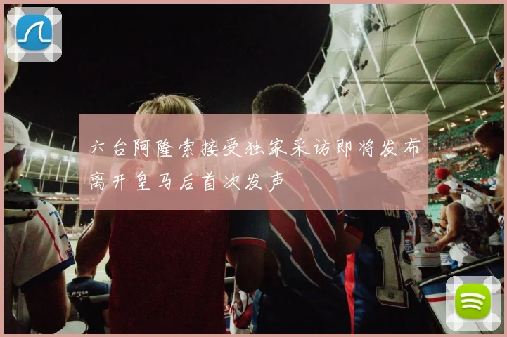 六台阿隆索接受独家采访即将发布离开皇马后首次发声
