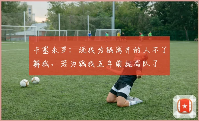 卡塞米罗：说我为钱离开的人不了解我，若为钱我五年前就离队了