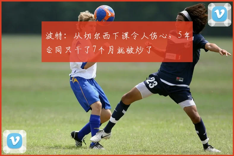 波特：从切尔西下课令人伤心，5年合同只干了7个月就被炒了