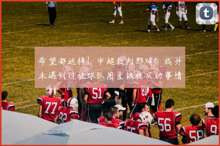 希望都这样！中超裁判邢琦：我并未遇到过被球队用金钱收买的事情