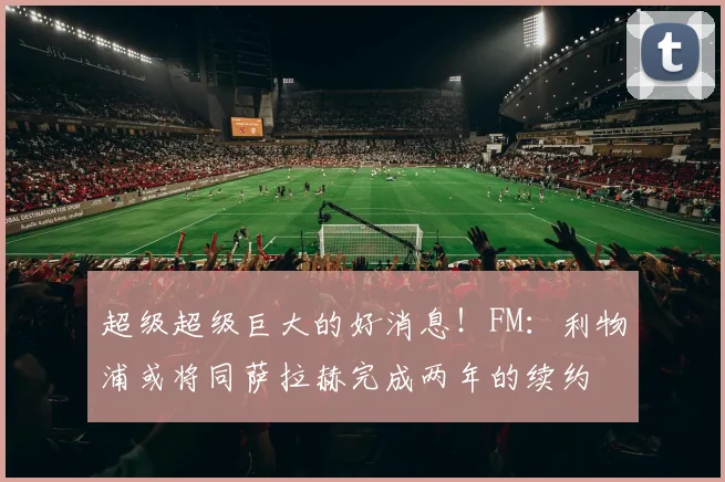 超级超级巨大的好消息！FM：利物浦或将同萨拉赫完成两年的续约
