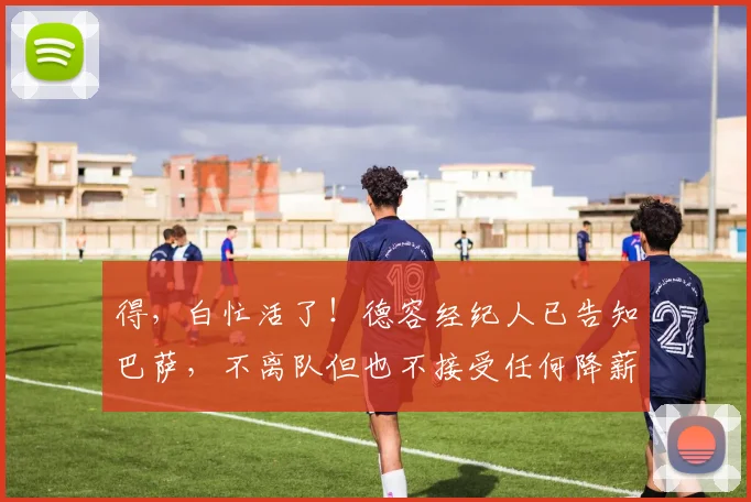 得，白忙活了！德容经纪人已告知巴萨，不离队但也不接受任何降薪