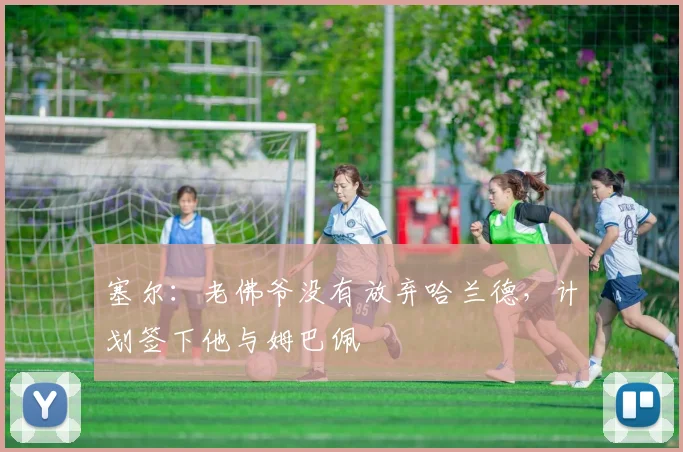 塞尔：老佛爷没有放弃哈兰德，计划签下他与姆巴佩