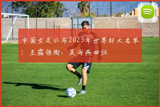 中国女足公布2023年世界杯大名单：王霜领衔，吴海燕回归