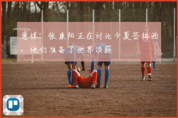 意媒：张康阳正在讨论今夏签梅西，他们准备了世界顶薪