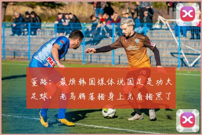 董路：最烦韩国媒体说国足是功夫足球，老乌鸦落猪身上光看猪黑了