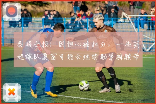 泰晤士报：因担心被扣分，一些英超球队夏窗可能会继续勒紧裤腰带