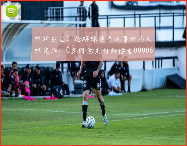 理所应当！怒砸球迷手机事件已处理完毕，C罗同意支付赔偿金0000644