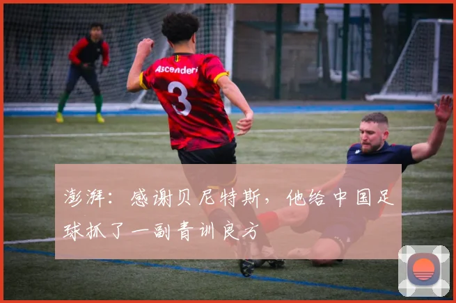 澎湃：感谢贝尼特斯，他给中国足球抓了一副青训良方