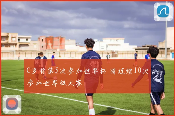 C罗将第5次参加世界杯 将连续10次参加世界级大赛
