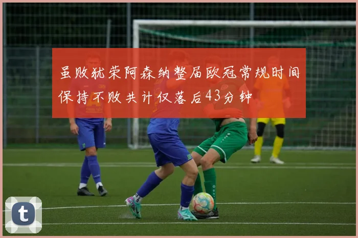 虽败犹荣阿森纳整届欧冠常规时间保持不败共计仅落后43分钟