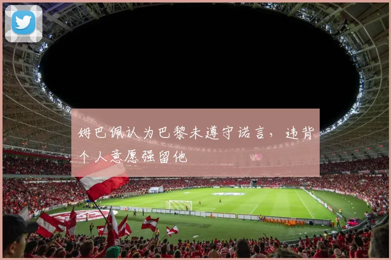 姆巴佩认为巴黎未遵守诺言，违背个人意愿强留他