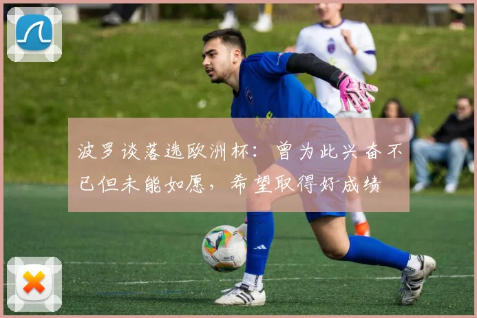 波罗谈落选欧洲杯：曾为此兴奋不已但未能如愿，希望取得好成绩