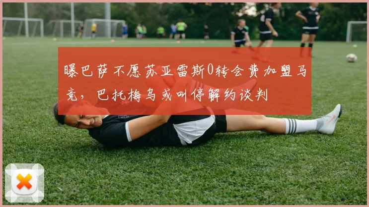 曝巴萨不愿苏亚雷斯0转会费加盟马竞，巴托梅乌或叫停解约谈判