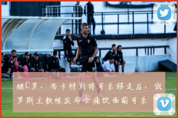 继C罗、洛卡特利将可乐移走后，俄罗斯主教练发布会痛饮面前可乐