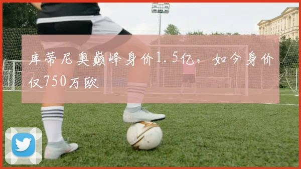库蒂尼奥巅峰身价1.5亿，如今身价仅750万欧
