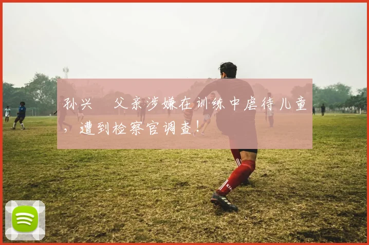 孙兴慜父亲涉嫌在训练中虐待儿童，遭到检察官调查！