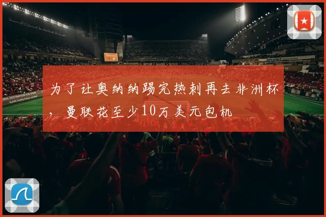 为了让奥纳纳踢完热刺再去非洲杯，曼联花至少10万美元包机