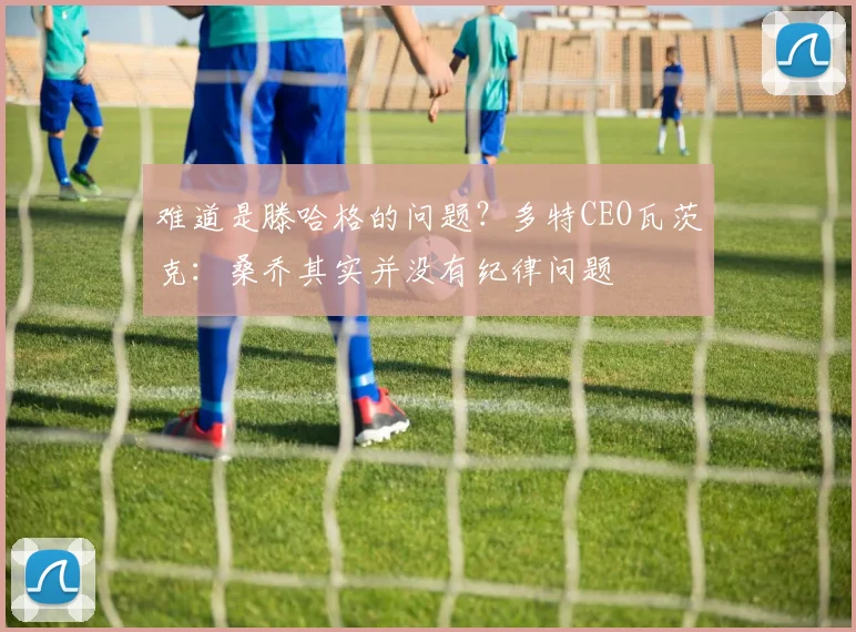 难道是滕哈格的问题？多特CEO瓦茨克：桑乔其实并没有纪律问题